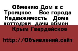 Обменяю Дом в с.Троицкое  - Все города Недвижимость » Дома, коттеджи, дачи обмен   . Крым,Гвардейское